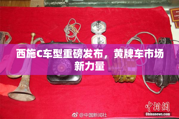 西施C车型重磅发布，黄牌车市场新力量