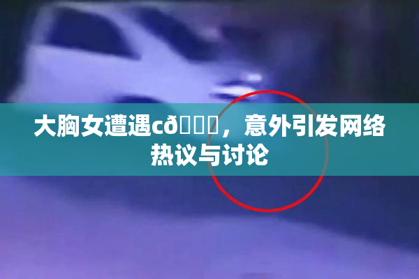 大胸女遭遇c🔞，意外引发网络热议与讨论