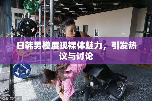 日韩男模展现裸体魅力，引发热议与讨论