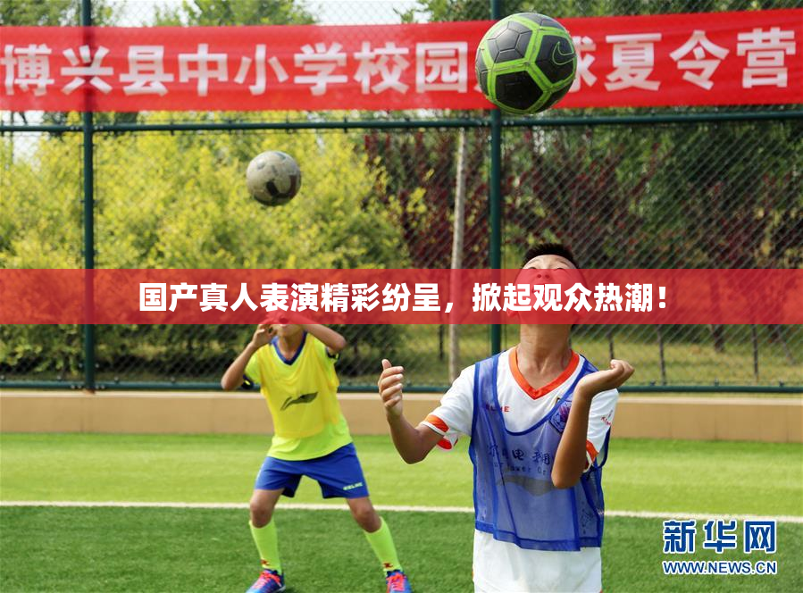 国产真人表演精彩纷呈，掀起观众热潮！