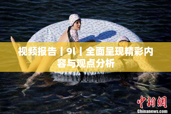 视频报告丨9l丨全面呈现精彩内容与观点分析