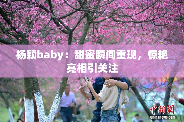 杨颖baby：甜蜜瞬间重现，惊艳亮相引关注
