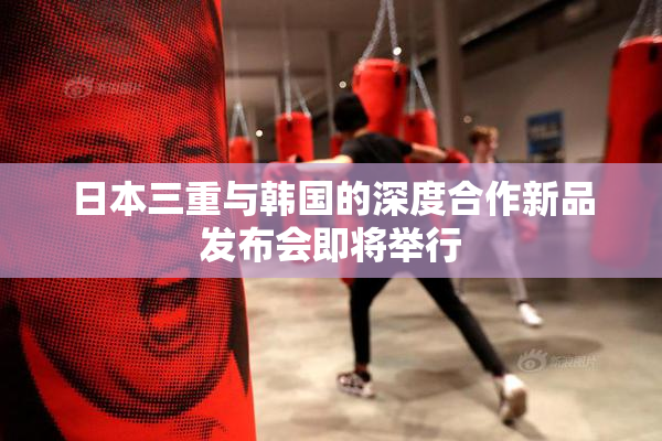 日本三重与韩国的深度合作新品发布会即将举行