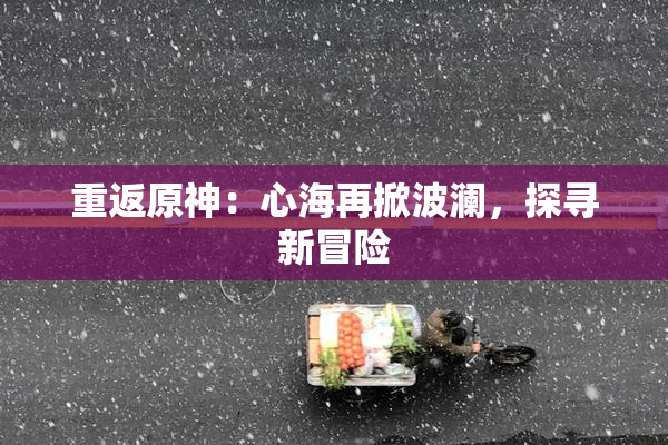 重返原神：心海再掀波澜，探寻新冒险