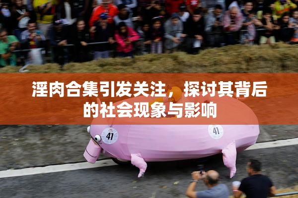 淫肉合集引发关注，探讨其背后的社会现象与影响