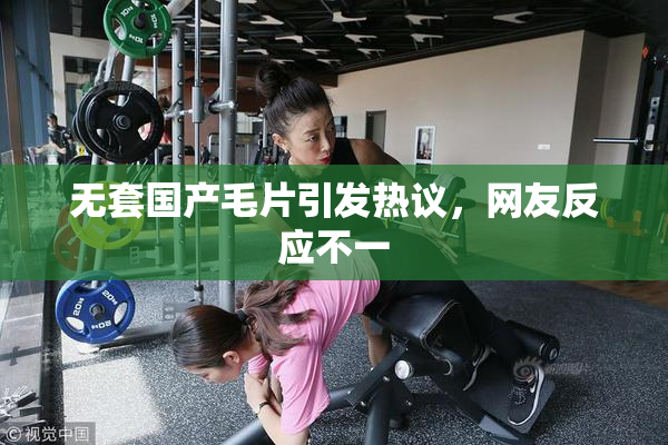 无套国产毛片引发热议，网友反应不一