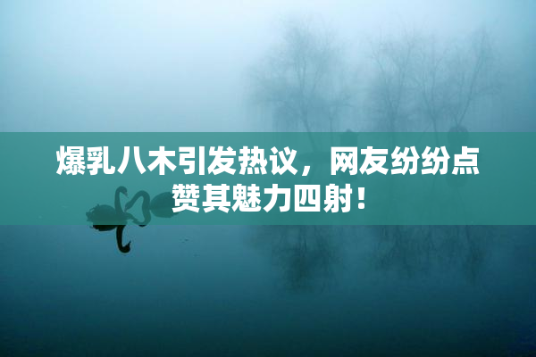 爆乳八木引发热议，网友纷纷点赞其魅力四射！
