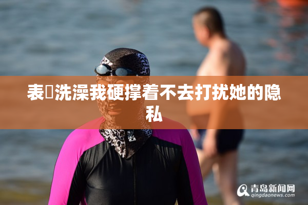 表妺洗澡我硬撑着不去打扰她的隐私