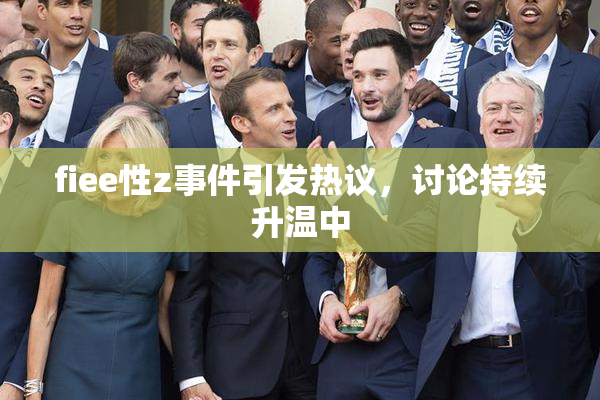 fiee性z事件引发热议，讨论持续升温中