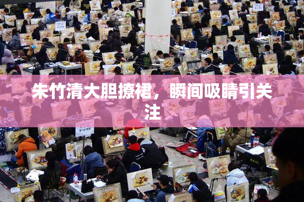 朱竹清大胆撩裙，瞬间吸睛引关注