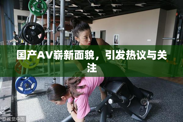 国产AV崭新面貌，引发热议与关注