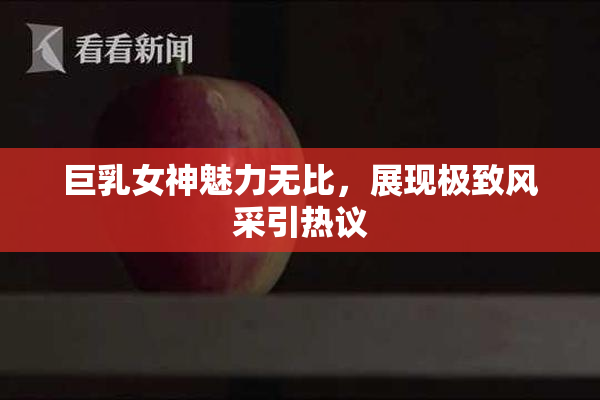 巨乳女神魅力无比，展现极致风采引热议