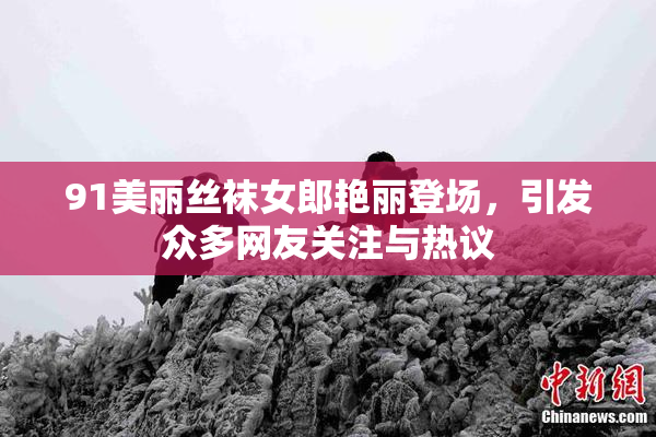 91美丽丝袜女郎艳丽登场，引发众多网友关注与热议