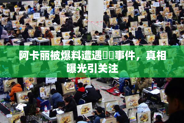 阿卡丽被爆料遭遇❌‌事件，真相曝光引关注