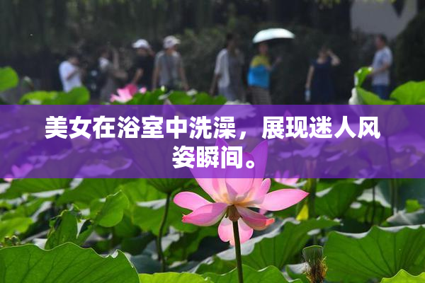 美女在浴室中洗澡，展现迷人风姿瞬间。