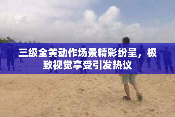 三级全黄动作场景精彩纷呈，极致视觉享受引发热议