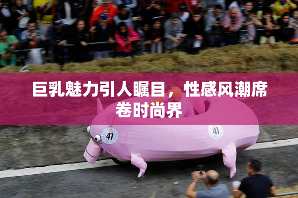 巨乳魅力引人瞩目，性感风潮席卷时尚界