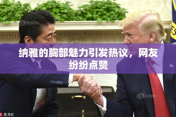 纳雅的胸部魅力引发热议，网友纷纷点赞