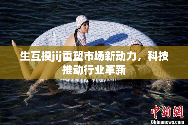 生互摸jij重塑市场新动力，科技推动行业革新