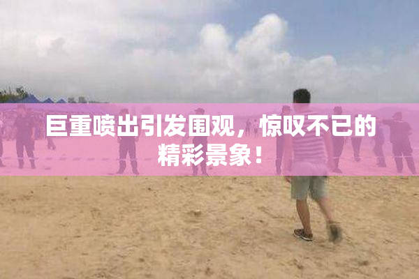 巨重喷出引发围观，惊叹不已的精彩景象！
