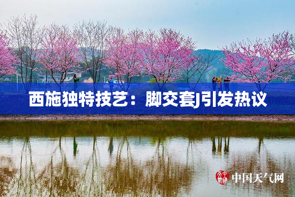 西施独特技艺：脚交套J引发热议