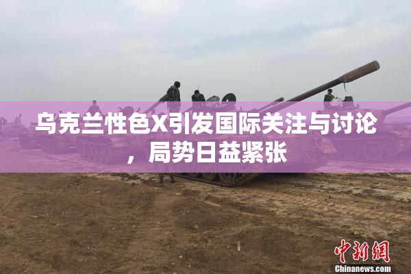 乌克兰性色X引发国际关注与讨论，局势日益紧张