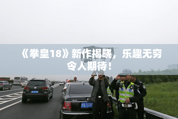 《拳皇18》新作揭晓，乐趣无穷令人期待！