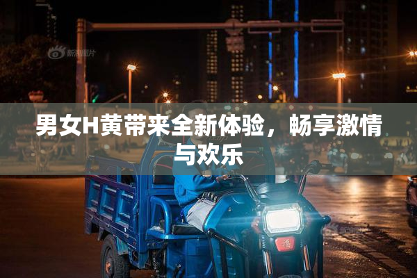 男女H黄带来全新体验，畅享激情与欢乐