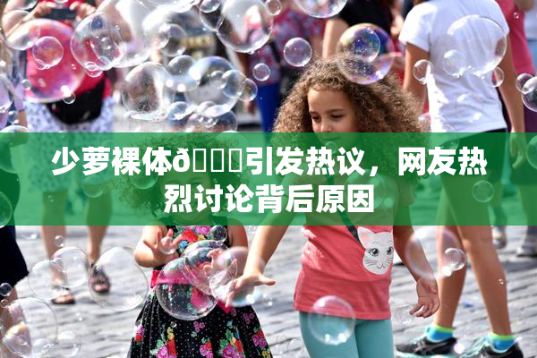 少萝裸体🔞引发热议，网友热烈讨论背后原因