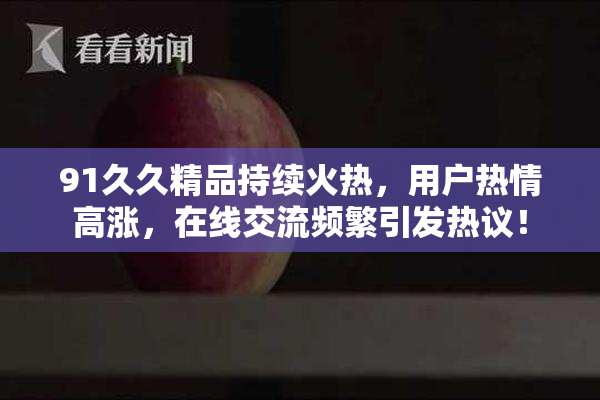 91久久精品持续火热，用户热情高涨，在线交流频繁引发热议！