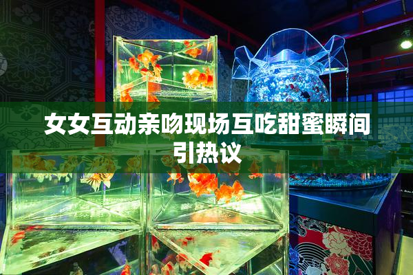 女女互动亲吻现场互吃甜蜜瞬间引热议