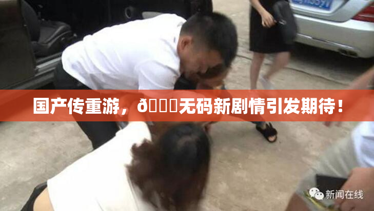 国产传重游，🔞无码新剧情引发期待！