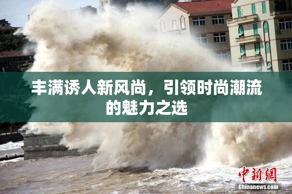 丰满诱人新风尚，引领时尚潮流的魅力之选
