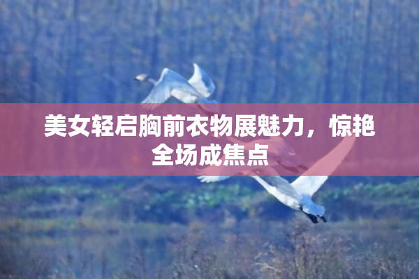 美女轻启胸前衣物展魅力，惊艳全场成焦点