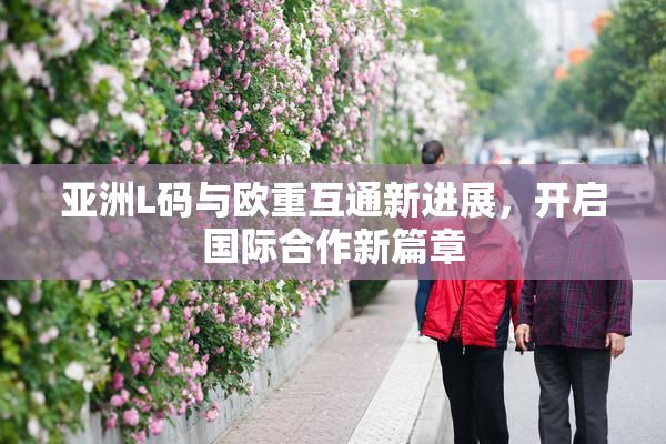亚洲L码与欧重互通新进展，开启国际合作新篇章
