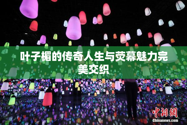 叶子楣的传奇人生与荧幕魅力完美交织