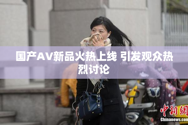 国产AV新品火热上线 引发观众热烈讨论