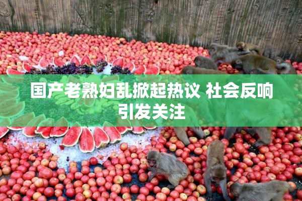 国产老熟妇乱掀起热议 社会反响引发关注