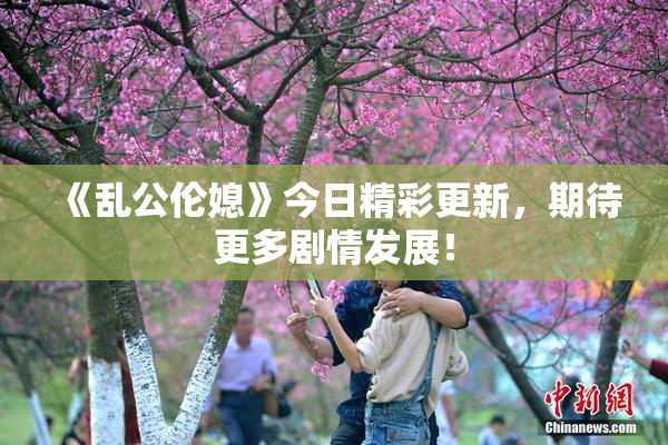 《乱公伦媳》今日精彩更新，期待更多剧情发展！