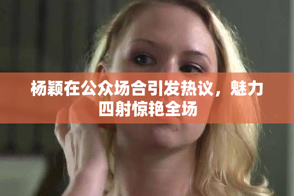 杨颖在公众场合引发热议，魅力四射惊艳全场