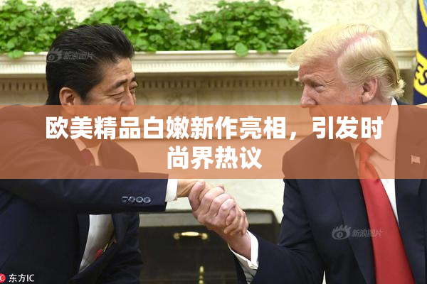欧美精品白嫩新作亮相，引发时尚界热议