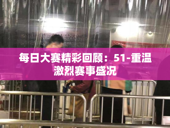 每日大赛精彩回顾：51-重温激烈赛事盛况
