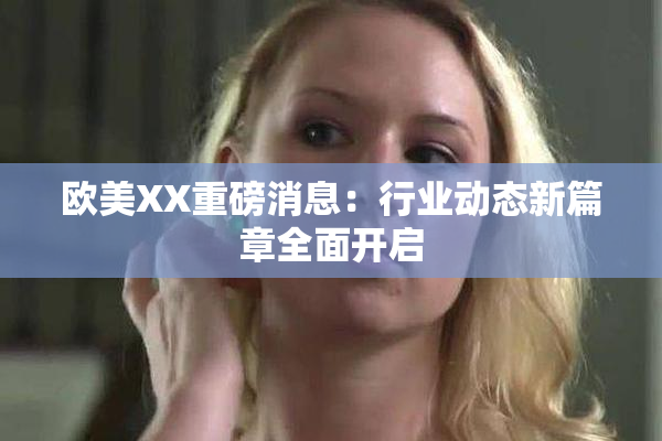 欧美XX重磅消息：行业动态新篇章全面开启