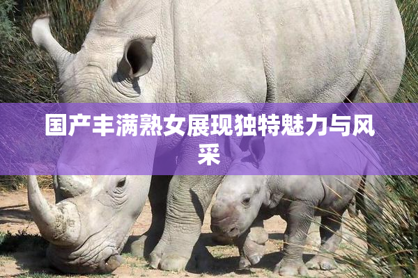 国产丰满熟女展现独特魅力与风采