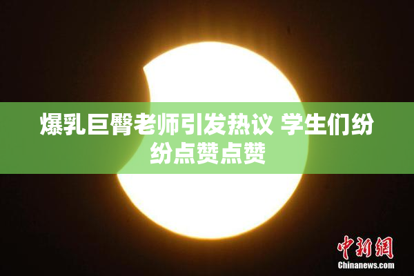 爆乳巨臀老师引发热议 学生们纷纷点赞点赞