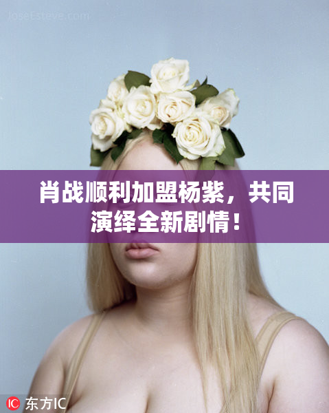 肖战顺利加盟杨紫，共同演绎全新剧情！