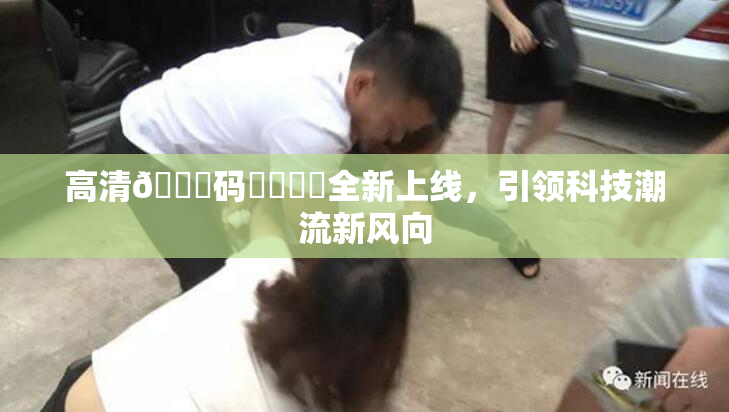 高清🈚码❌‌❌‌全新上线，引领科技潮流新风向