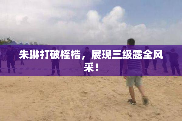 朱琳打破桎梏，展现三级露全风采！
