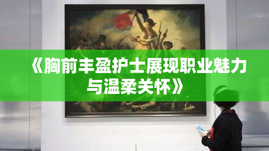《胸前丰盈护士展现职业魅力与温柔关怀》
