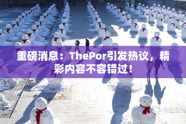 重磅消息：ThePor引发热议，精彩内容不容错过！